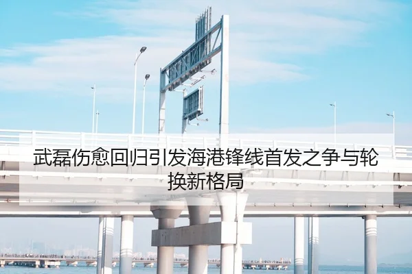 武磊伤愈回归引发海港锋线首发之争与轮换新格局