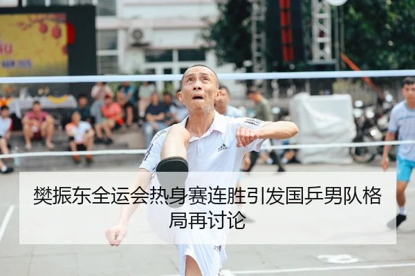 樊振东全运会热身赛连胜引发国乒男队格局再讨论